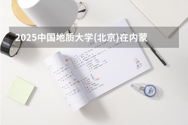 2025中国地质大学(北京)在内蒙古招生计划预测 大概招多少人
