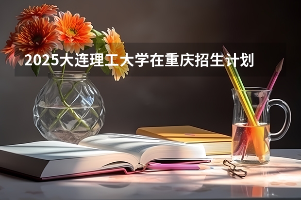 2025大连理工大学在重庆招生计划预测 大概招多少人