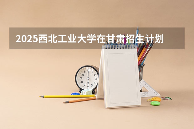 2025西北工业大学在甘肃招生计划预测 大概招多少人