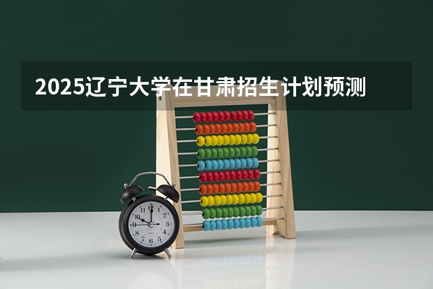 2025辽宁大学在甘肃招生计划预测 大概招多少人