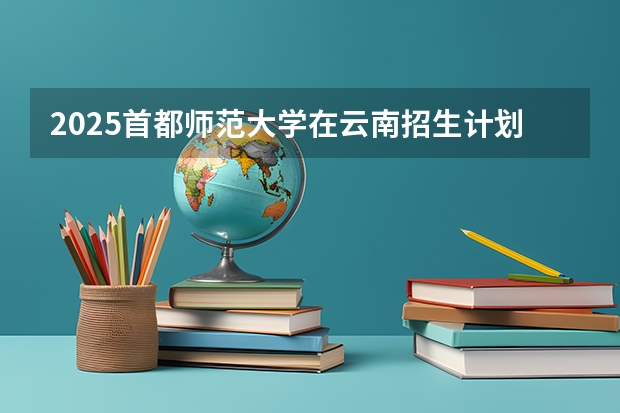 2025首都师范大学在云南招生计划预测 大概招多少人