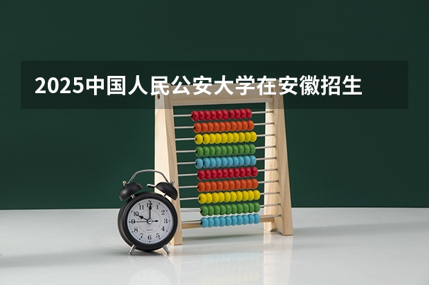 2025中国人民公安大学在安徽招生计划预测 大概招多少人