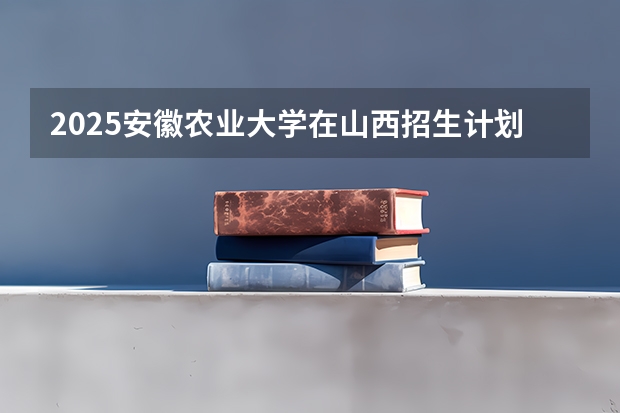 2025安徽农业大学在山西招生计划预测 大概招多少人