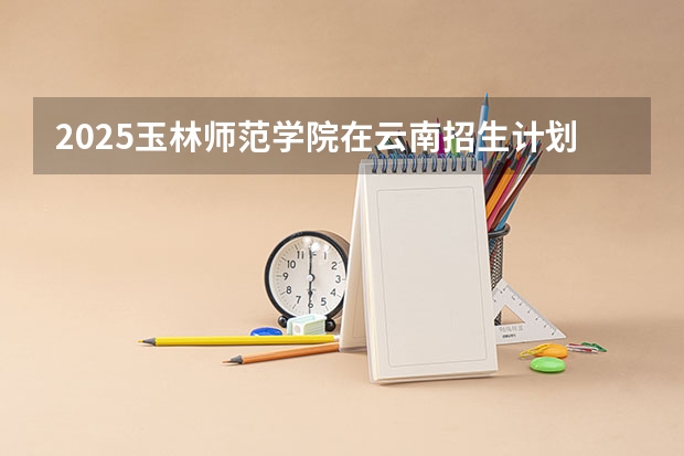 2025玉林师范学院在云南招生计划预测 大概招多少人