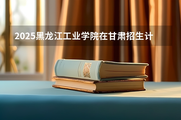 2025黑龙江工业学院在甘肃招生计划预测 大概招多少人