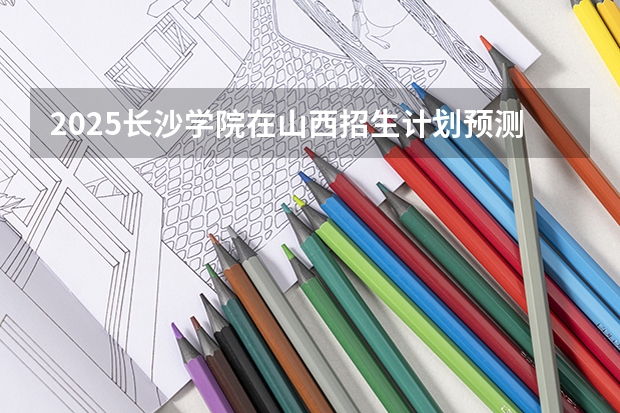 2025长沙学院在山西招生计划预测 大概招多少人