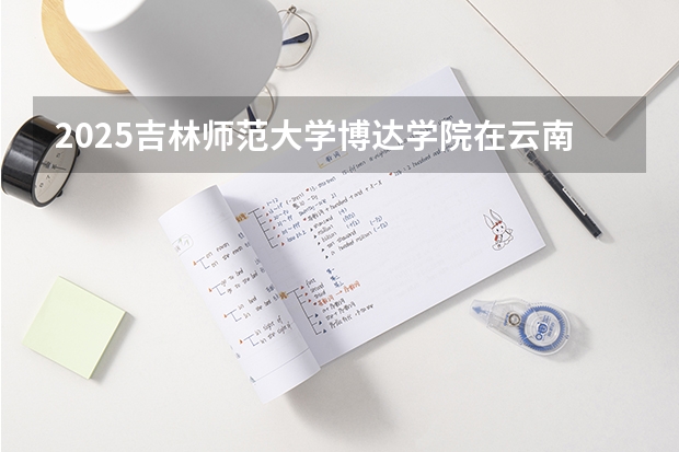 2025吉林师范大学博达学院在云南招生计划预测 大概招多少人