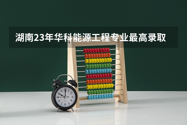 湖南23年华科能源工程专业最高录取分是多少