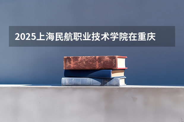 2025上海民航职业技术学院在重庆招生计划预测 大概招多少人