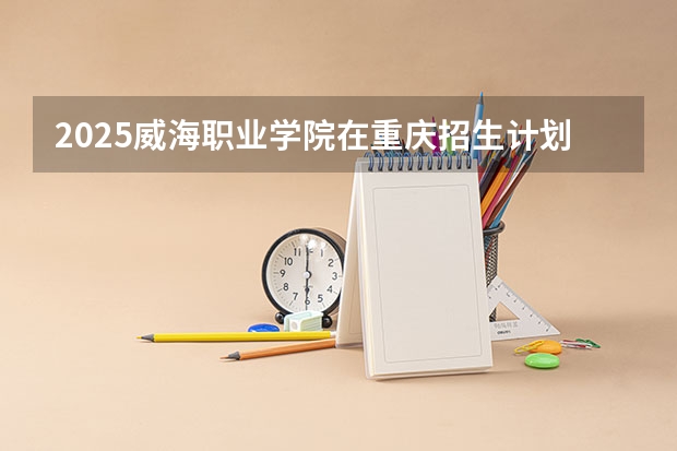2025威海职业学院在重庆招生计划预测 大概招多少人