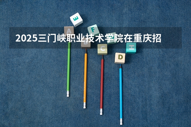 2025三门峡职业技术学院在重庆招生计划预测 大概招多少人