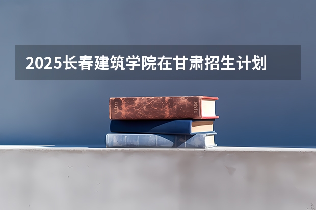 2025长春建筑学院在甘肃招生计划预测 大概招多少人