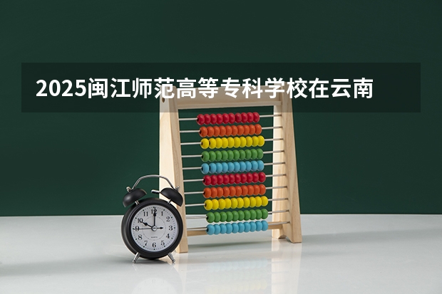 2025闽江师范高等专科学校在云南招生计划预测 大概招多少人