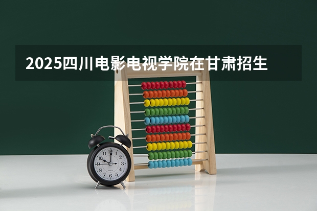 2025四川电影电视学院在甘肃招生计划预测 大概招多少人
