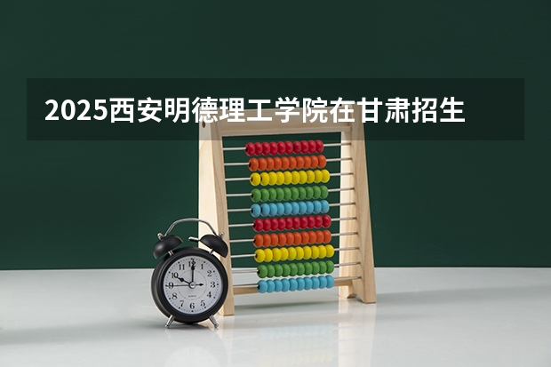 2025西安明德理工学院在甘肃招生计划预测 大概招多少人