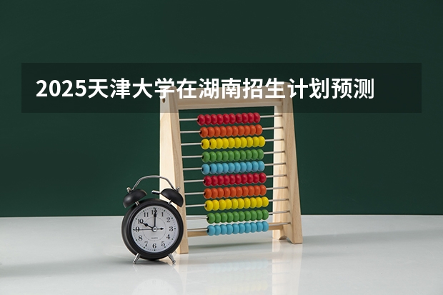 2025天津大学在湖南招生计划预测 大概招多少人