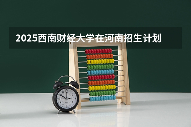 2025西南财经大学在河南招生计划预测 大概招多少人
