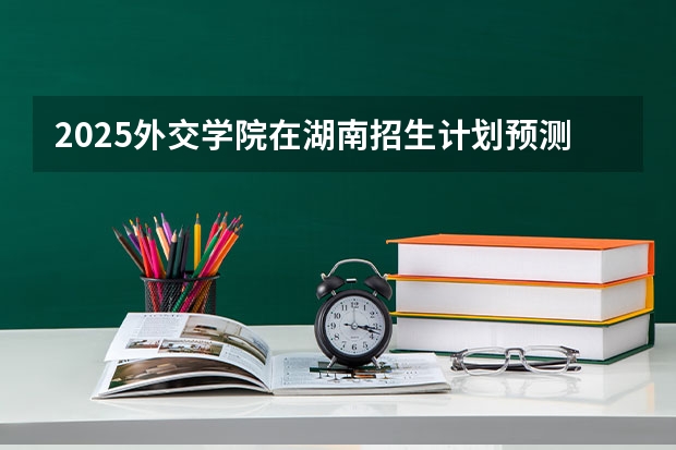 2025外交学院在湖南招生计划预测 大概招多少人