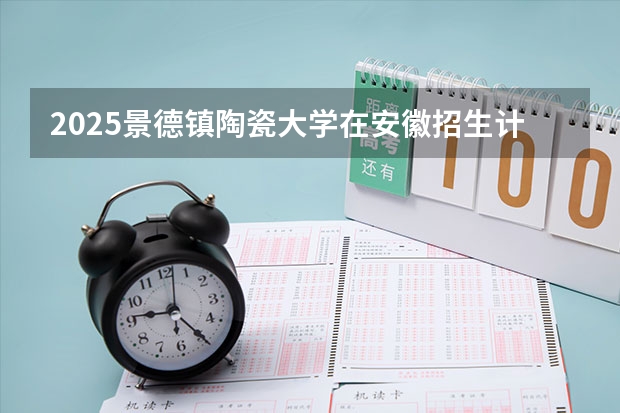 2025景德镇陶瓷大学在安徽招生计划预测 大概招多少人