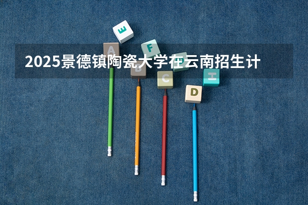 2025景德镇陶瓷大学在云南招生计划预测 大概招多少人