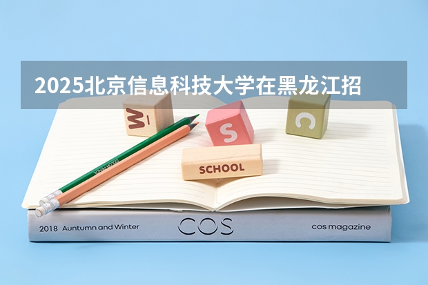2025北京信息科技大学在黑龙江招生计划预测 大概招多少人