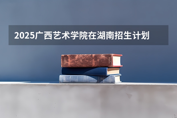 2025广西艺术学院在湖南招生计划预测 大概招多少人