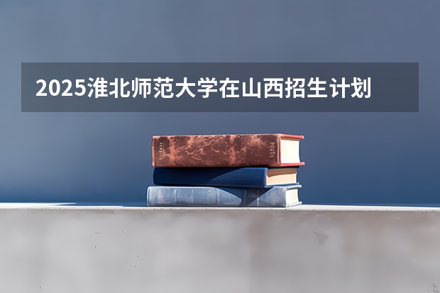 2025淮北师范大学在山西招生计划预测 大概招多少人