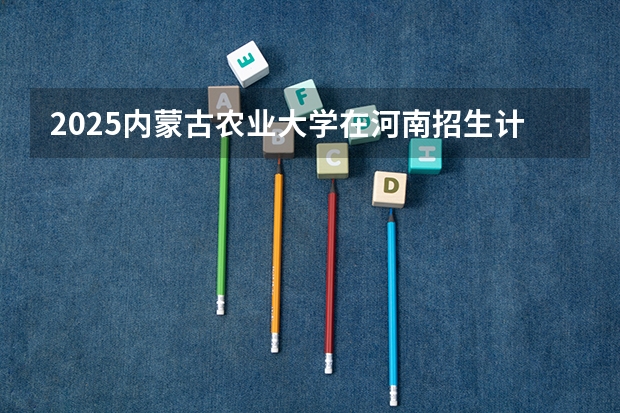 2025内蒙古农业大学在河南招生计划预测 大概招多少人