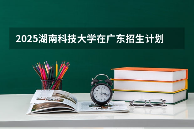 2025湖南科技大学在广东招生计划预测 大概招多少人