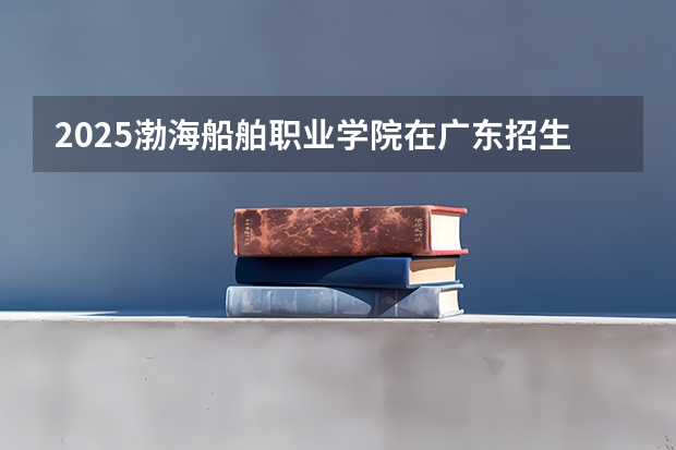 2025渤海船舶职业学院在广东招生计划预测 大概招多少人