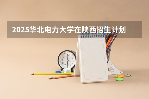 2025华北电力大学在陕西招生计划预测 大概招多少人
