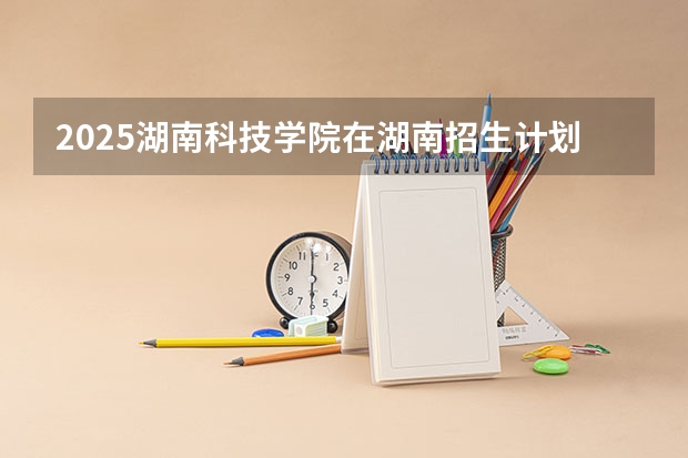 2025湖南科技学院在湖南招生计划预测 大概招多少人
