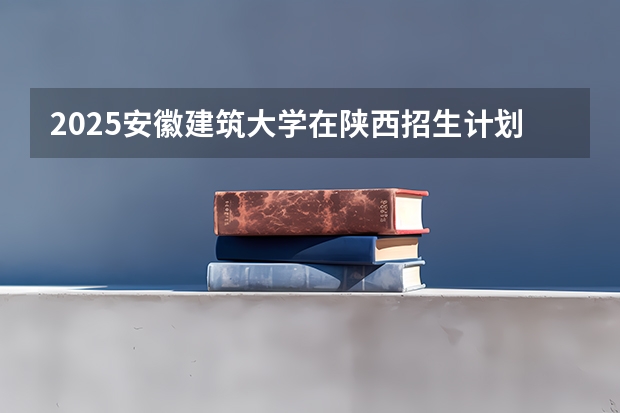 2025安徽建筑大学在陕西招生计划预测 大概招多少人