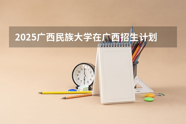 2025广西民族大学在广西招生计划预测 大概招多少人