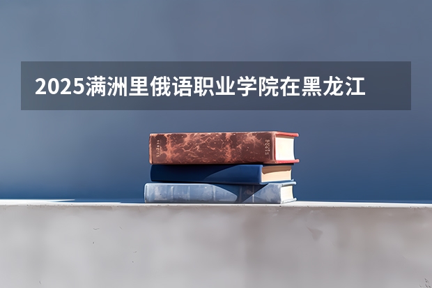 2025满洲里俄语职业学院在黑龙江招生计划预测 大概招多少人