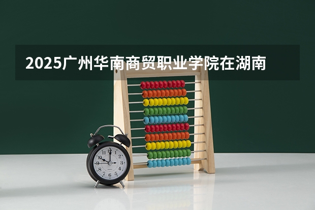 2025广州华南商贸职业学院在湖南招生计划预测 大概招多少人