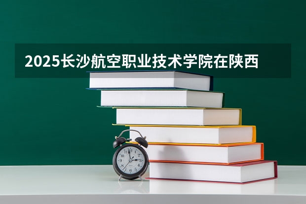 2025长沙航空职业技术学院在陕西招生计划预测 大概招多少人
