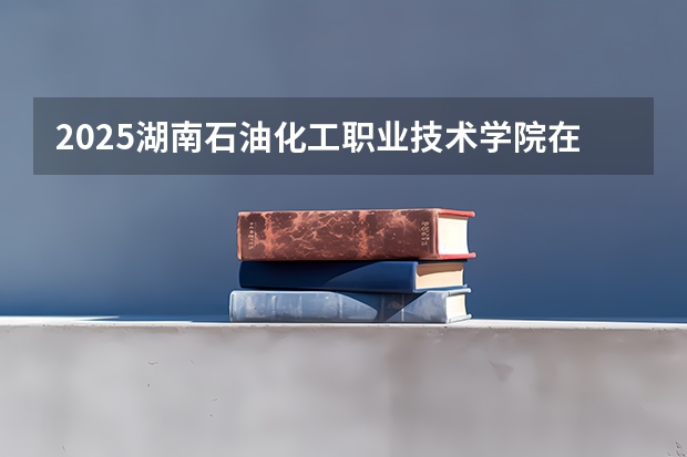 2025湖南石油化工职业技术学院在湖南招生计划预测 大概招多少人