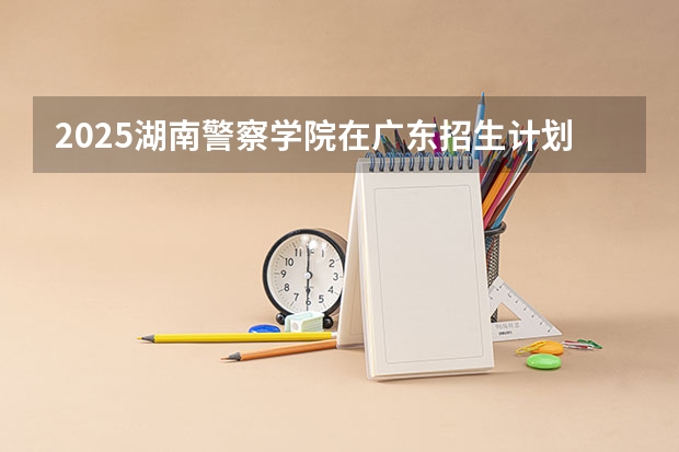 2025湖南警察学院在广东招生计划预测 大概招多少人
