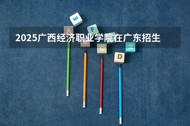 2025广西经济职业学院在广东招生计划预测 大概招多少人