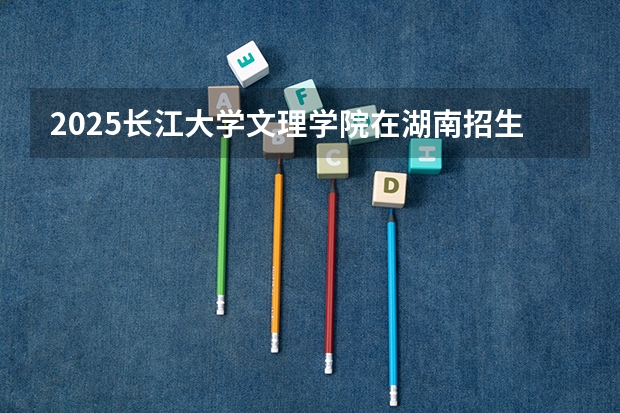 2025长江大学文理学院在湖南招生计划预测 大概招多少人