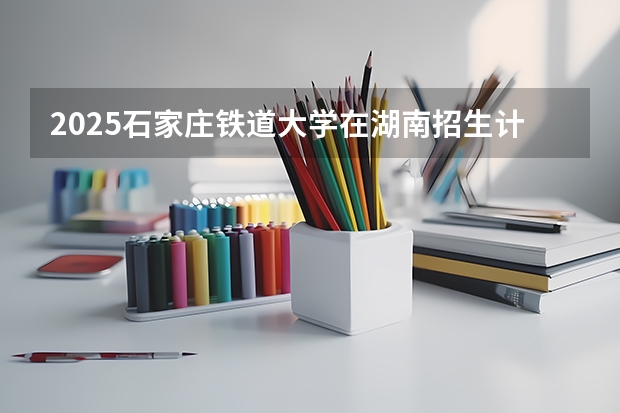 2025石家庄铁道大学在湖南招生计划预测 大概招多少人