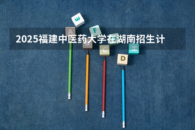2025福建中医药大学在湖南招生计划预测 大概招多少人