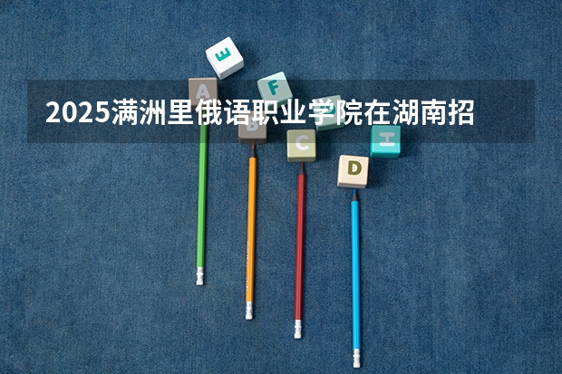 2025满洲里俄语职业学院在湖南招生计划预测 大概招多少人