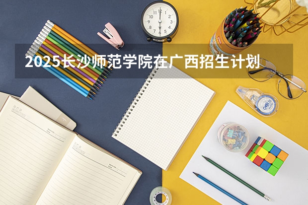 2025长沙师范学院在广西招生计划预测 大概招多少人