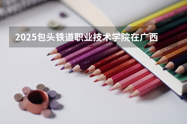 2025包头铁道职业技术学院在广西招生计划预测 大概招多少人