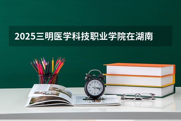 2025三明医学科技职业学院在湖南招生计划预测 大概招多少人