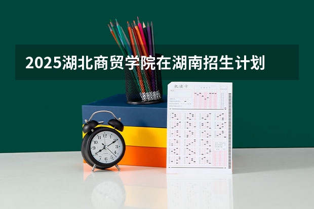 2025湖北商贸学院在湖南招生计划预测 大概招多少人