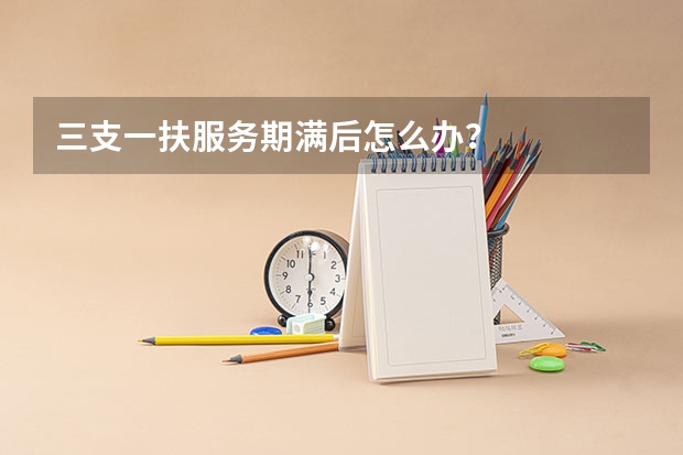 三支一扶服务期满后怎么办？