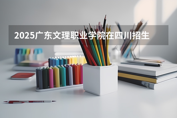 2025广东文理职业学院在四川招生计划预测 大概招多少人
